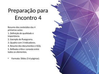 Preparação para
Encontro 4
Resumo dos conteúdos das 4
primeiras aulas:
1. Definição de qualidade e
importância.
2. Exemplo de fluxograma.
3. Quadro com 3 indicadores.
4. Resumo dos documentos e SGQ.
5. Reflexão crítica: conexão entre
todos os elementos.
• Formato: Slides (5-6 páginas).
 