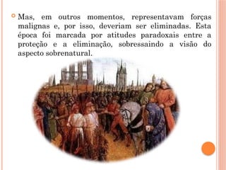  Mas, em outros momentos, representavam forças
malignas e, por isso, deveriam ser eliminadas. Esta
época foi marcada por atitudes paradoxais entre a
proteção e a eliminação, sobressaindo a visão do
aspecto sobrenatural.
 