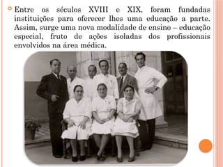  Entre os séculos XVIII e XIX, foram fundadas
instituições para oferecer lhes uma educação a parte.
Assim, surge uma nova modalidade de ensino – educação
especial, fruto de ações isoladas dos profissionais
envolvidos na área médica.
 