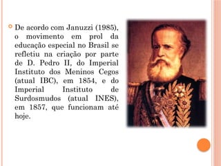  De acordo com Januzzi (1985),
o movimento em prol da
educação especial no Brasil se
refletiu na criação por parte
de D. Pedro II, do Imperial
Instituto dos Meninos Cegos
(atual IBC), em 1854, e do
Imperial Instituto de
Surdosmudos (atual INES),
em 1857, que funcionam até
hoje.
 
