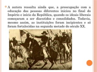  A autora ressalta ainda que, a preocupação com a
educação das pessoas diferentes iniciou no final do
Império e início da República, quando os ideais liberais
começaram a ser discutidos e consolidados. Todavia,
mesmo assim, as instituições foram incipientes e só
foram fortalecidas na segunda metade do século XX.
 