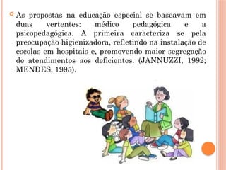  As propostas na educação especial se baseavam em
duas vertentes: médico pedagógica e a
psicopedagógica. A primeira caracteriza se pela
preocupação higienizadora, refletindo na instalação de
escolas em hospitais e, promovendo maior segregação
de atendimentos aos deficientes. (JANNUZZI, 1992;
MENDES, 1995).
 