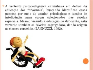  A vertente psicopedagógica caminhava em defesa da
educação dos “anormais”, buscando identificar essas
pessoas por meio de escalas psicológicas e escalas de
inteligência para serem selecionados nas escolas
especiais. Mesmo visando a educação do deficiente, esta
vertente também se revelou segregadora, dando origem
as classes especiais. (JANNUZZI, 1992).
 