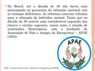  No Brasil, até a década de 40 não havia uma
preocupação no panorama da educação nacional com
as crianças deficientes. As reformas estavam voltadas
para a educação do individuo normal. Tanto que na
década de 50 ocorria uma considerável expansão das
classes e escolas especiais, assim como a criação de
instituições filantrópicas, com a fundação da
Associação de Pais e Amigos do Excepcional – APAE
(1954).
Video - A Associação de Pais e Amigos dos Excepcionais (APAE)
 