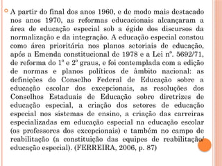  A partir do final dos anos 1960, e de modo mais destacado
nos anos 1970, as reformas educacionais alcançaram a
área de educação especial sob a égide dos discursos da
normalização e da integração. A educação especial constou
como área prioritária nos planos setoriais de educação,
após a Emenda constitucional de 1978 e a Lei nº. 5692/71,
de reforma do 1º e 2º graus, e foi contemplada com a edição
de normas e planos políticos de âmbito nacional: as
definições do Conselho Federal de Educação sobre a
educação escolar dos excepcionais, as resoluções dos
Conselhos Estaduais de Educação sobre diretrizes de
educação especial, a criação dos setores de educação
especial nos sistemas de ensino, a criação das carreiras
especializadas em educação especial na educação escolar
(os professores dos excepcionais) e também no campo de
reabilitação (a constituição das equipes de reabilitação/
educação especial). (FERREIRA, 2006, p. 87)
 