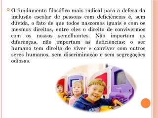  O fundamento filosófico mais radical para a defesa da
inclusão escolar de pessoas com deficiências é, sem
dúvida, o fato de que todos nascemos iguais e com os
mesmos direitos, entre eles o direito de convivermos
com os nossos semelhantes. Não importam as
diferenças, não importam as deficiências: o ser
humano tem direito de viver e conviver com outros
seres humanos, sem discriminação e sem segregações
odiosas.
 