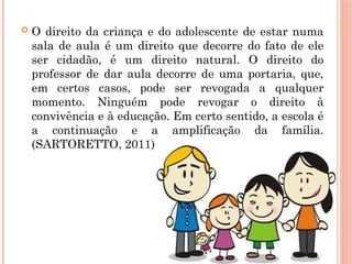  O direito da criança e do adolescente de estar numa
sala de aula é um direito que decorre do fato de ele
ser cidadão, é um direito natural. O direito do
professor de dar aula decorre de uma portaria, que,
em certos casos, pode ser revogada a qualquer
momento. Ninguém pode revogar o direito à
convivência e à educação. Em certo sentido, a escola é
a continuação e a amplificação da família.
(SARTORETTO, 2011)
 