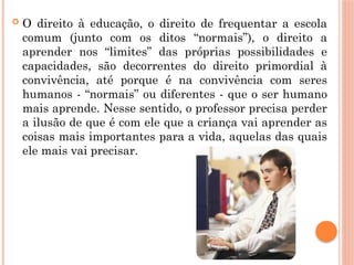  O direito à educação, o direito de frequentar a escola
comum (junto com os ditos “normais”), o direito a
aprender nos “limites” das próprias possibilidades e
capacidades, são decorrentes do direito primordial à
convivência, até porque é na convivência com seres
humanos - “normais” ou diferentes - que o ser humano
mais aprende. Nesse sentido, o professor precisa perder
a ilusão de que é com ele que a criança vai aprender as
coisas mais importantes para a vida, aquelas das quais
ele mais vai precisar.
 