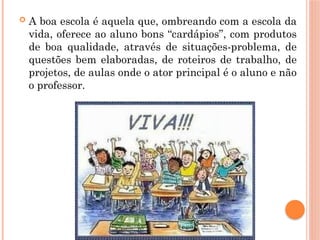  A boa escola é aquela que, ombreando com a escola da
vida, oferece ao aluno bons “cardápios”, com produtos
de boa qualidade, através de situações-problema, de
questões bem elaboradas, de roteiros de trabalho, de
projetos, de aulas onde o ator principal é o aluno e não
o professor.
 
