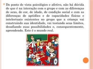  Do ponto de vista psicológico e afetivo, não há dúvida
de que é na interação com o grupo e com as diferenças
de sexo, de cor, de idade, de condição social e com as
diferenças de aptidões e de capacidades físicas e
intelectuais existentes no grupo que a criança vai
construindo sua identidade, vai testando seus limites,
desafiando suas possibilidades e, consequentemente,
aprendendo. Este é o mundo real.
 