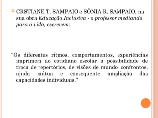  CRSTIANE T. SAMPAIO e SÔNIA R. SAMPAIO, na
sua obra Educação Inclusiva - o professor mediando
para a vida, escrevem:
“Os diferentes ritmos, comportamentos, experiências
imprimem ao cotidiano escolar a possibilidade de
troca de repertórios, de visões de mundo, confrontos,
ajuda mútua e consequente ampliação das
capacidades individuais.”
 