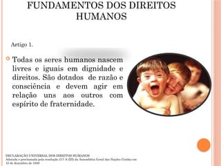 FUNDAMENTOS DOS DIREITOS
HUMANOS
 Todas os seres humanos nascem
livres e iguais em dignidade e
direitos. São dotados de razão e
consciência e devem agir em
relação uns aos outros com
espírito de fraternidade.
Artigo 1.
DECLARAÇÃO UNIVERSAL DOS DIREITOS HUMANOS
Adotada e proclamada pela resolução 217 A (III) da Assembléia Geral das Nações Unidas em
10 de dezembro de 1948
 