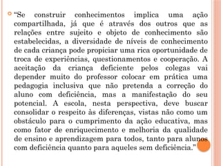  “Se construir conhecimentos implica uma ação
compartilhada, já que é através dos outros que as
relações entre sujeito e objeto de conhecimento são
estabelecidas, a diversidade de níveis de conhecimento
de cada criança pode propiciar uma rica oportunidade de
troca de experiências, questionamentos e cooperação. A
aceitação da criança deficiente pelos colegas vai
depender muito do professor colocar em prática uma
pedagogia inclusiva que não pretenda a correção do
aluno com deficiência, mas a manifestação do seu
potencial. A escola, nesta perspectiva, deve buscar
consolidar o respeito às diferenças, vistas não como um
obstáculo para o cumprimento da ação educativa, mas
como fator de enriquecimento e melhoria da qualidade
de ensino e aprendizagem para todos, tanto para alunos
com deficiência quanto para aqueles sem deficiência.”
 