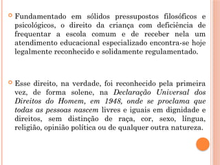  Fundamentado em sólidos pressupostos filosóficos e
psicológicos, o direito da criança com deficiência de
frequentar a escola comum e de receber nela um
atendimento educacional especializado encontra-se hoje
legalmente reconhecido e solidamente regulamentado.
 Esse direito, na verdade, foi reconhecido pela primeira
vez, de forma solene, na Declaração Universal dos
Direitos do Homem, em 1948, onde se proclama que
todas as pessoas nascem livres e iguais em dignidade e
direitos, sem distinção de raça, cor, sexo, língua,
religião, opinião política ou de qualquer outra natureza.
 