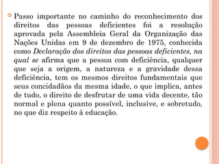  Passo importante no caminho do reconhecimento dos
direitos das pessoas deficientes foi a resolução
aprovada pela Assembleia Geral da Organização das
Nações Unidas em 9 de dezembro de 1975, conhecida
como Declaração dos direitos das pessoas deficientes, na
qual se afirma que a pessoa com deficiência, qualquer
que seja a origem, a natureza e a gravidade dessa
deficiência, tem os mesmos direitos fundamentais que
seus concidadãos da mesma idade, o que implica, antes
de tudo, o direito de desfrutar de uma vida decente, tão
normal e plena quanto possível, inclusive, e sobretudo,
no que diz respeito à educação.
 