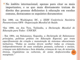  No âmbito internacional, apenas para citar os mais
importantes, e os que mais diretamente tratam do
direito das pessoas deficientes à educação em escolas
comuns, destacamos os seguintes documentos:
Em 1990, em Washington DC, a XXIII Conferência Sanitária
Panamericana OPS - Organização Mundial de Saúde.
-Em 1990, em Jon Tien, Tailândia, a Declaração Mundial de
Educação para Todos - UNICEF.
- Em 1994, em Salamanca, Espanha, a Declaração de Salamanca:
princípios, políticas prática em Educação Especial, que trata
especificamente da criação e manutenção de sistemas educacionais
inclusivos. “Todas as escolas devem acolher todas as crianças,
independentemente de suas condições pessoais, culturais e sociais,
crianças com deficiências e bem dotadas, crianças de rua, de minorias
étnicas, lingüísticas ou culturais, de zonas desfavorecidas ou
marginais.”
 