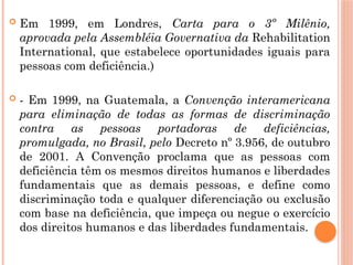  Em 1999, em Londres, Carta para o 3º Milênio,
aprovada pela Assembléia Governativa da Rehabilitation
International, que estabelece oportunidades iguais para
pessoas com deficiência.)
 - Em 1999, na Guatemala, a Convenção interamericana
para eliminação de todas as formas de discriminação
contra as pessoas portadoras de deficiências,
promulgada, no Brasil, pelo Decreto nº 3.956, de outubro
de 2001. A Convenção proclama que as pessoas com
deficiência têm os mesmos direitos humanos e liberdades
fundamentais que as demais pessoas, e define como
discriminação toda e qualquer diferenciação ou exclusão
com base na deficiência, que impeça ou negue o exercício
dos direitos humanos e das liberdades fundamentais.
 
