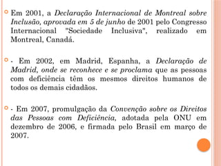  Em 2001, a Declaração Internacional de Montreal sobre
Inclusão, aprovada em 5 de junho de 2001 pelo Congresso
Internacional "Sociedade Inclusiva", realizado em
Montreal, Canadá.
 - Em 2002, em Madrid, Espanha, a Declaração de
Madrid, onde se reconhece e se proclama que as pessoas
com deficiência têm os mesmos direitos humanos de
todos os demais cidadãos.
 - Em 2007, promulgação da Convenção sobre os Direitos
das Pessoas com Deficiência, adotada pela ONU em
dezembro de 2006, e firmada pelo Brasil em março de
2007.
 