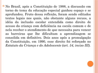  No Brasil, após a Constituição de 1988, a discussão em
torno do tema da educação especial ganhou espaço e se
aprofundou. Fruto dessa reflexão, foram sendo editados
textos legais nos quais, não obstante alguns recuos, a
idéia da inclusão escolar entendida como direito de
acesso da criança com deficiência na escola comum e de
nela receber o atendimento de que necessita para vencer
as barreiras que lhe dificultam a aprendizagem se
consolida em definitivo. Dois anos após a promulgação
da Constituição, em 1990, esse direito foi reforçado no
Estatuto da Criança e do Adolescente (art. 54, inciso III).
 