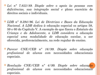  Lei nº 7.853/89. Dispõe sobre o apoio às pessoas com
deficiências, sua integração social e pleno exercício de
direitos sociais e individuais.
 LDB nº 9.394/96. Lei de Diretrizes e Bases da Educação
Nacional. A LDB dedica à educação especial os artigos 58,
59 e 60 do Capítulo V. A exemplo do que fizera o Estatuto da
Criança e do Adolescente, a LDB considera a educação
especial uma modalidade de educação escolar, a ser
oferecida, preferencialmente, na rede regular de ensino.
 Parecer CNE/CEB nº 16/99. Dispõe sobre educação
profissional de alunos com necessidades educacionais
especiais.
 Resolução CNE/CEB nº 4/99. Dispõe sobre educação
profissional de alunos com necessidades educacionais
especiais.
 