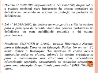  Decreto nº 3.298/99. Regulamenta a Lei 7.853/89, dispõe sobre
a política nacional para integração da pessoa portadora de
deficiências, consolida as normas de proteção ao portador de
deficiências.
 Lei nº 10.098/2000. Estabelece normas gerais e critérios básicos
para a promoção de acessibilidade das pessoas portadoras de
deficiência ou com mobilidade reduzida e dá outras
providências.
 Resolução CNE/CEB nº 2/2001. Institui Diretrizes e Normas
para a Educação Especial na Educação Básica. No seu art. 2º,
assim dispõe a Resolução: “Os sistemas de ensino devem
matricular todos os alunos, cabendo às escolas organizar-se
para o atendimento aos educandos com necessidades
educacionais especiais, assegurando as condições necessárias
para uma educação de qualidade para todos.” (MEC/SEESP,
2001).
 