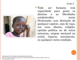  Todo ser humano tem
capacidade para gozar os
direitos e as liberdades
estabelecidos nesta
Declaração, sem distinção de
qualquer espécie, seja de raça,
cor, sexo, idioma, religião,
opinião política ou de outra
natureza, origem nacional ou
social, riqueza, nascimento,
ou qualquer outra condição.
Artigo 2
DECLARAÇÃO UNIVERSAL DOS DIREITOS HUMANOS
Adotada e proclamada pela resolução 217 A (III) da Assembléia Geral das Nações Unidas em
10 de dezembro de 1948
 