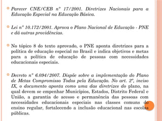  Parecer CNE/CEB nº 17/2001. Diretrizes Nacionais para a
Educação Especial na Educação Básica.
 Lei nº 10.172/2001. Aprova o Plano Nacional de Educação - PNE
e dá outras providências.
 No tópico 8 do texto aprovado, o PNE aponta diretrizes para a
política de educação especial no Brasil e indica objetivos e metas
para a política de educação de pessoas com necessidades
educacionais especiais.
 Decreto nº 6.094/2007. Dispõe sobre a implementação do Plano
de Metas Compromisso Todos pela Educação. No art. 2º, inciso
IX, o documento aponta como uma das diretrizes do plano, na
qual devem se empenhar Municípios, Estados, Distrito Federal e
União, a garantia de acesso e permanência das pessoas com
necessidades educacionais especiais nas classes comuns do
ensino regular, fortalecendo a inclusão educacional nas escolas
públicas.
 