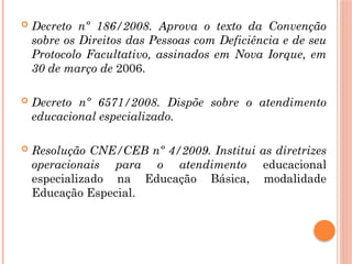  Decreto nº 186/2008. Aprova o texto da Convenção
sobre os Direitos das Pessoas com Deficiência e de seu
Protocolo Facultativo, assinados em Nova Iorque, em
30 de março de 2006.
 Decreto nº 6571/2008. Dispõe sobre o atendimento
educacional especializado.
 Resolução CNE/CEB nº 4/2009. Institui as diretrizes
operacionais para o atendimento educacional
especializado na Educação Básica, modalidade
Educação Especial.
 