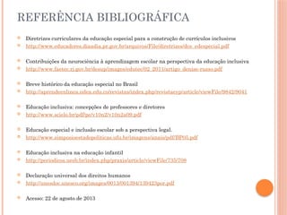 REFERÊNCIA BIBLIOGRÁFICA
 Diretrizes curriculares da educação especial para a construção de currículos inclusivos
 http://www.educadores.diaadia.pr.gov.br/arquivos/File/diretrizes/dce_edespecial.pdf
 Contribuições da neurociência à aprendizagem escolar na perspectiva da educação inclusiva
 http://www.faetec.rj.gov.br/desup/images/edutec/02_2011/artigo_denise-russo.pdf
 Breve histórico da educação especial no Brasil
 http://aprendeenlinea.udea.edu.co/revistas/index.php/revistaeyp/article/viewFile/9842/9041
 Educação inclusiva: concepções de professores e diretores
 http://www.scielo.br/pdf/pe/v10n2/v10n2a09.pdf
 Educação especial e inclusão escolar sob a perspectiva legal.
 http://www.simposioestadopoliticas.ufu.br/imagens/anais/pdf/BP05.pdf
 Educação inclusiva na educação infantil
 http://periodicos.uesb.br/index.php/praxis/article/viewFile/735/708
 Declaração universal dos direitos humanos
 http://unesdoc.unesco.org/images/0013/001394/139423por.pdf
 Acesso: 22 de agosto de 2013
 