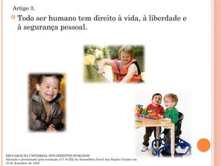  Todo ser humano tem direito à vida, à liberdade e
à segurança pessoal.
Artigo 3.
DECLARAÇÃO UNIVERSAL DOS DIREITOS HUMANOS
Adotada e proclamada pela resolução 217 A (III) da Assembléia Geral das Nações Unidas em
10 de dezembro de 1948
 