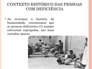 CONTEXTO HISTÓRICO DAS PESSOAS
COM DEFICIÊNCIA
 Ao revermos a história da
humanidade, constatamos que
as pessoas deficientes (1) sempre
estiveram segregadas, nas mais
variadas épocas.
 
