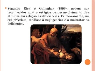  Segundo Kirk e Gallagher (1996), podem ser
reconhecidos quatro estágios de desenvolvimento das
atitudes em relação às deficiências. Primeiramente, na
era précristã, tendiase a negligenciar e a maltratar os
deficientes.
 