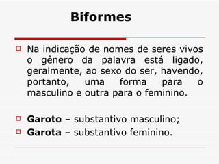 Na indicação de nomes de seres vivos o gênero da palavra está ligado, geralmente, ao sexo do ser, havendo, portanto, uma forma para o masculino e outra para o feminino.  Garoto  – substantivo masculino;  Garota  – substantivo feminino.  Biformes 