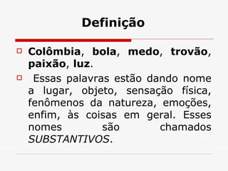 Definição Colômbia ,  bola ,  medo ,  trovão ,  paixão ,  luz . Essas palavras estão dando nome a lugar, objeto, sensação física, fenômenos da natureza, emoções, enfim, às coisas em geral. Esses nomes são chamados  SUBSTANTIVOS .  