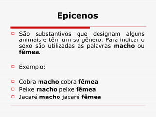 Epicenos São substantivos que designam alguns animais e têm um só gênero. Para indicar o sexo são utilizadas as palavras  macho  ou  fêmea .     Exemplo:  Cobra  macho  cobra  fêmea Peixe  macho  peixe  fêmea Jacaré  macho  jacaré  fêmea 
