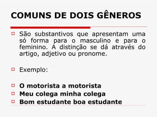 COMUNS DE DOIS GÊNEROS São substantivos que apresentam uma só forma para o masculino e para o feminino. A distinção se dá através do artigo, adjetivo ou pronome.  Exemplo:  O motorista a motorista  Meu colega minha colega  Bom estudante boa estudante  