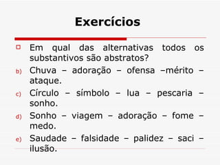 Exercícios Em qual das alternativas todos os substantivos são abstratos? Chuva – adoração – ofensa –mérito –ataque. Círculo – símbolo – lua – pescaria – sonho. Sonho – viagem – adoração – fome – medo. Saudade – falsidade – palidez – saci – ilusão. 