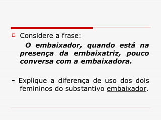 Considere a frase:  O embaixador, quando está na presença da embaixatriz, pouco conversa com a embaixadora.  -  Explique a diferença de uso dos dois femininos do substantivo  embaixador . 