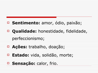 Sentimento:  amor, ódio, paixão;  Qualidade:  honestidade, fidelidade, perfeccionismo;  Ações:  trabalho, doação;  Estado:  vida, solidão, morte;  Sensação:  calor, frio.  