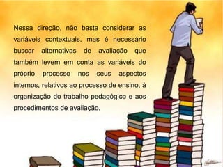 Nessa direção, não basta considerar as
variáveis contextuais, mas é necessário
buscar alternativas de avaliação que
também levem em conta as variáveis do
próprio processo nos seus aspectos
internos, relativos ao processo de ensino, à
organização do trabalho pedagógico e aos
procedimentos de avaliação.
 