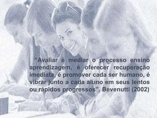 “Avaliar é mediar o processo ensino
aprendizagem, é oferecer recuperação
imediata, é promover cada ser humano, é
vibrar junto a cada aluno em seus lentos
ou rápidos progressos”. Bevenutti (2002)
 