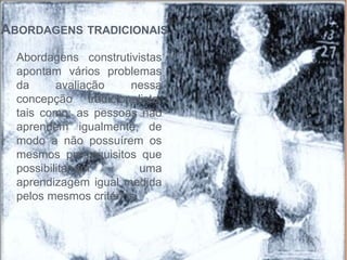 ABORDAGENS TRADICIONAIS
Abordagens construtivistas
apontam vários problemas
da avaliação nessa
concepção tradicionalista,
tais como: as pessoas não
aprendem igualmente, de
modo a não possuírem os
mesmos pré-requisitos que
possibilitariam uma
aprendizagem igual medida
pelos mesmos critérios.
 