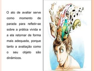 O ato de avaliar serve
como momento de
parada para refletir-se
sobre a prática vivida e
a ela retornar de forma
mais adequada, porque
tanto a avaliação como
o seu objeto são
dinâmicos.
 