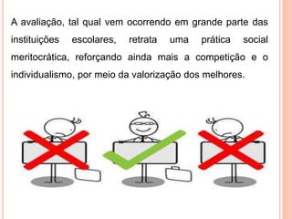 A avaliação, tal qual vem ocorrendo em grande parte das
instituições escolares, retrata uma prática social
meritocrática, reforçando ainda mais a competição e o
individualismo, por meio da valorização dos melhores.
 