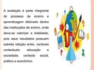 A avaliação é parte integrante
do processo de ensino e
aprendizagem efetivado dentro
das instituições de ensino, onde
deve-se valorizar a totalidade,
pois seus resultados possuem
estreita relação entre, variáveis
contextuais: educação e
sociedade, contexto social,
político e econômico.
 