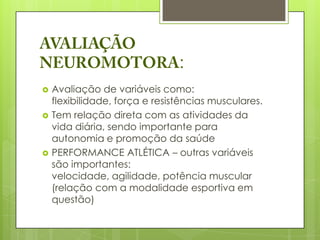:
   Avaliação de variáveis como:
    flexibilidade, força e resistências musculares.
   Tem relação direta com as atividades da
    vida diária, sendo importante para
    autonomia e promoção da saúde
   PERFORMANCE ATLÉTICA – outras variáveis
    são importantes:
    velocidade, agilidade, potência muscular
    (relação com a modalidade esportiva em
    questão)
 