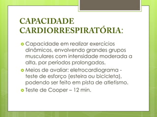 :
 Capacidade     em realizar exercícios
  dinâmicos, envolvendo grandes grupos
  musculares com intensidade moderada a
  alta, por períodos prolongados.
 Meios de avaliar: eletrocardiograma -
  teste de esforço (esteira ou bicicleta),
  podendo ser feito em pista de atletismo.
 Teste de Cooper – 12 min.
 