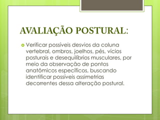 :
 Verificar possíveis desvios da coluna
  vertebral, ombros, joelhos, pés, vícios
  posturais e desequilíbrios musculares, por
  meio da observação de pontos
  anatômicos específicos, buscando
  identificar possíveis assimetrias
  decorrentes dessa alteração postural.
 