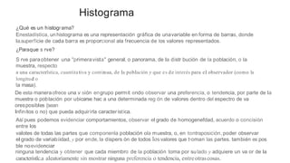 Histograma
¿Qué es un histograma?
Enestadística, unhistograma es una representación gráfica de unavariable en forma de barras, donde
la.superficie de cada barra es proporcional ala frecuencia de los valores representados.
¿Paraque s rve?
S rve paraobtener una "primeravista" general, o panorama, de la distr bución de la población, o la
muestra, respecto
a una caracterlstica, cuantitativa y continua, de la población y que es de interés para el observador (como la
longitud o
la masa).
De esta maneraofrece una v sión engrupo permit endo observar una preferencia, o tendencia, por parte de la
muestra o población por ubicarse hac a una determinada reg ón de valores dentro del espectro de va
oresposibles {sean
Infinitos o no) que pueda adquirirla caracteristica.
Asl pues podemos evidenciar comportamientos, observar el grado de homogenefdad, acuerdo o concisión
entre los
valotes de todas las partes que componenla población ola muestra, o, en tontraposición, poder observar
el grado de variabiidad, y por ende, la dispers ón de todos losvalores que t·oman las partes. también es pos
ble noevidenciar
ninguna tendencia y obtener que cada miembro de la población toma por sulado y adquiere un va or de la
característlc.a aleatoriamente sin mostrar ninguna preferencia o tendencia, entreotrascosas.
 