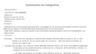 Construcción de histogramas.
DEFINICIONES V
CONCEPTOS. V
AR.IABILIDAD
Definición:
Campo en que var an los
valores numér cos de una
magnitud.
Concepto:
Generalmente en los procesos de producción v de prestac ón de servicios esImposible mantener todos los
factores que influyen en el resultado final, constantemente en el mismo estado.
Este hecho da lugar a que las caracter st cas representat vas del producto o servicio fin.al presenten una
determinada
variación:
EJempfos: • Elt empo de viaje para un determinado trayecto prl>senta diferenc as de un dla a otro
debido a la variac ón de las condic ones de c rcu ac ón. las cond ciones climáticas, eJ
número de viajeros, etc..
• Los ejes que produce una máquina t enen diferente diámetro dentro del mismo lote debido a pequeías
variac ones en las condiciones de la materia pr ma, a holguras de los elementos móviles,. al
desgaste de la herramienta. etc.
El plato que prepara un coc nero tiene diferente gusto en diferentes ocasiones
 